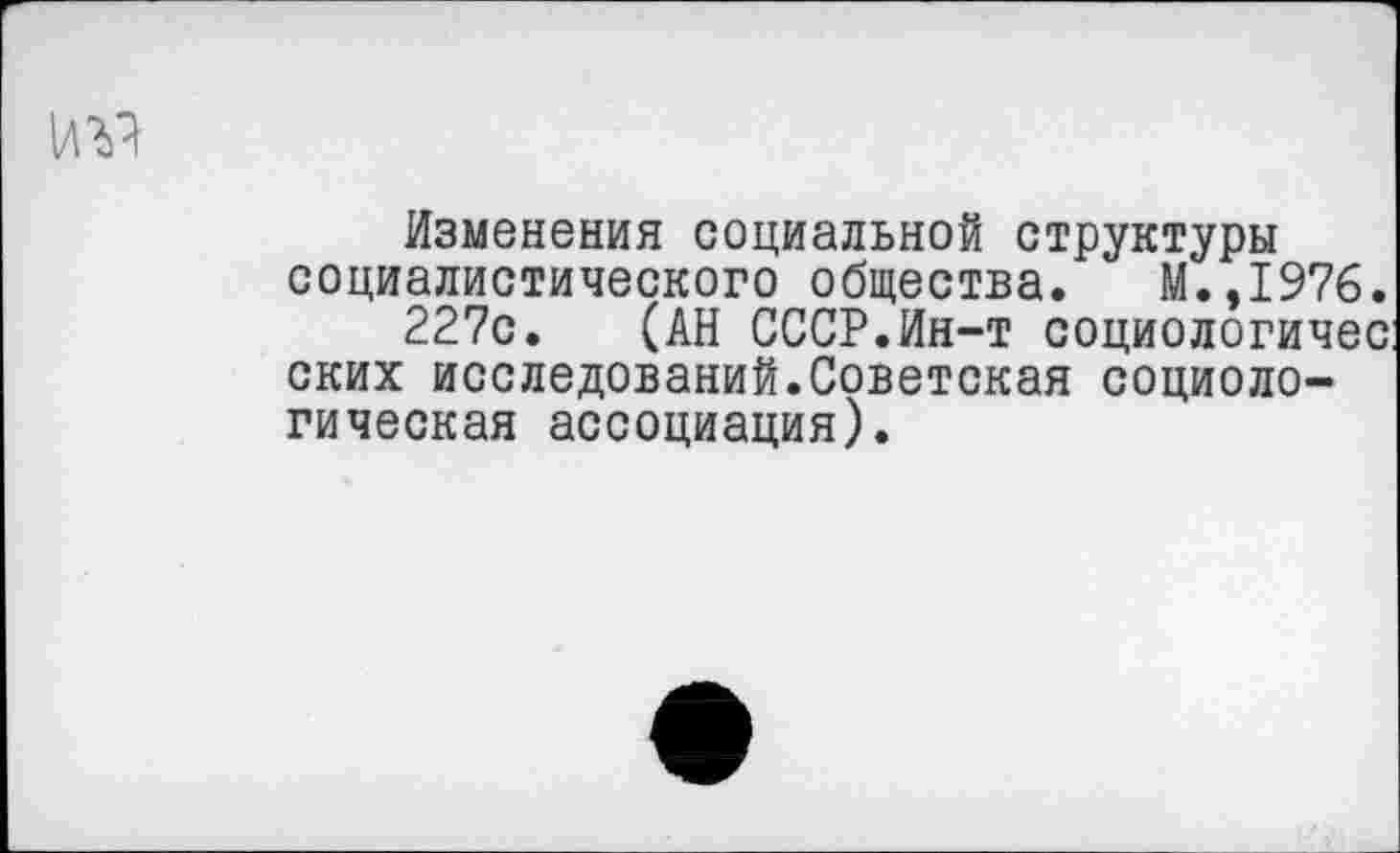 ﻿Изменения социальной структуры социалистического общества. М.,1976.
227с. (АН СССР.Ин-т социологичес: ских исследований.Советская социологическая ассоциация).